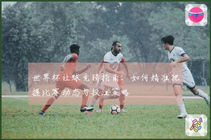 世界杯让球竞猜指南：如何精准把握比赛动态与投注策略